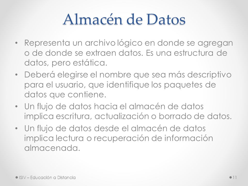 Almacén de Datos Representa un archivo lógico en donde se agregan o de donde se extraen datos. Es una estructura de datos, pero estática.