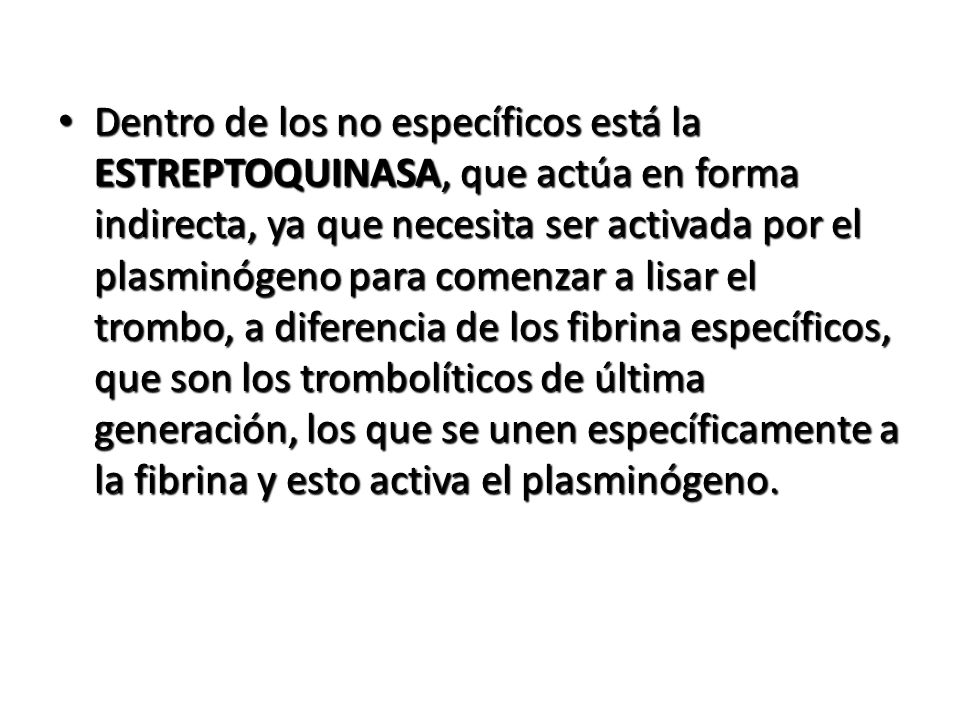 Dentro de los no específicos está la ESTREPTOQUINASA, que actúa en forma indirecta, ya que necesita ser activada por el plasminógeno para comenzar a lisar el trombo, a diferencia de los fibrina específicos, que son los trombolíticos de última generación, los que se unen específicamente a la fibrina y esto activa el plasminógeno.