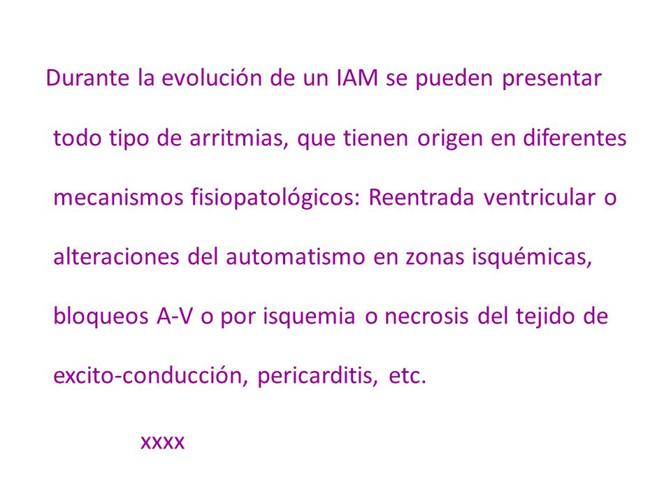 Durante la evolución de un IAM se pueden presentar todo tipo de arritmias, que tienen origen en diferentes mecanismos fisiopatológicos: Reentrada ventricular o alteraciones del automatismo en zonas isquémicas, bloqueos A-V o por isquemia o necrosis del tejido de excito-conducción, pericarditis, etc.