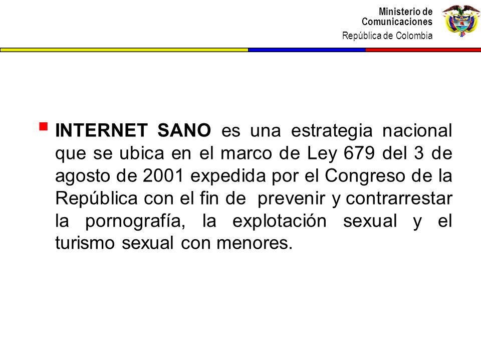 INTERNET SANO es una estrategia nacional que se ubica en el marco de Ley 679 del 3 de agosto de 2001 expedida por el Congreso de la República con el fin de prevenir y contrarrestar la pornografía, la explotación sexual y el turismo sexual con menores.