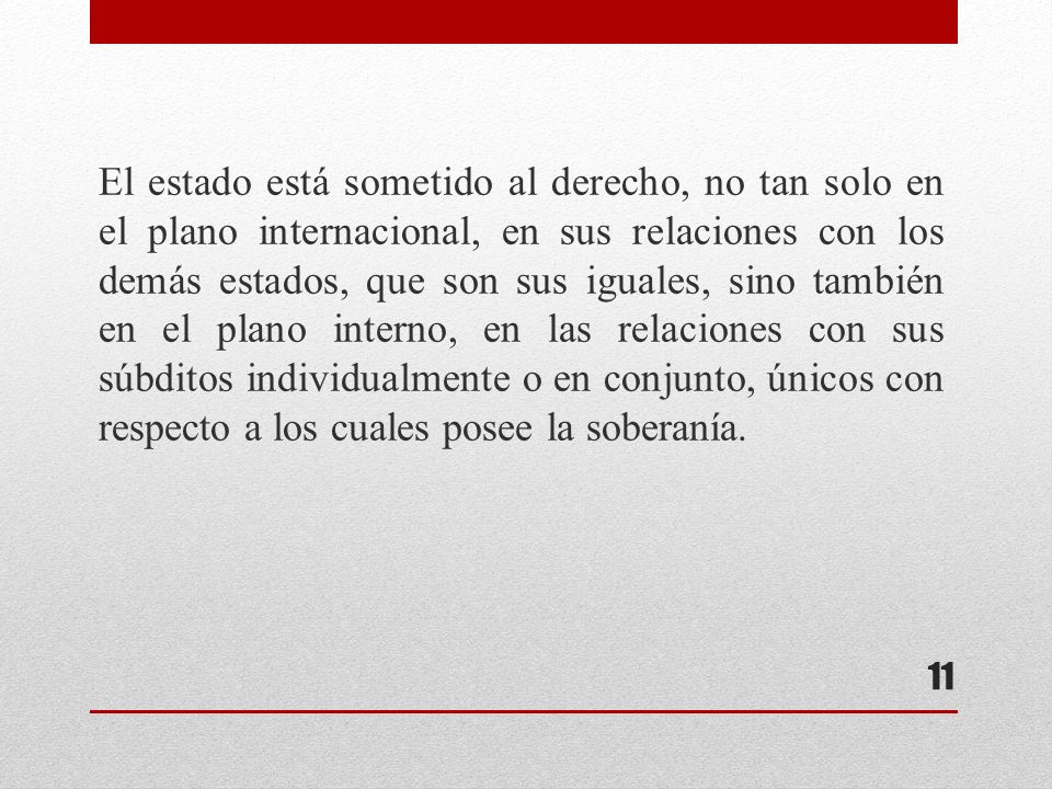 El estado está sometido al derecho, no tan solo en el plano internacional, en sus relaciones con los demás estados, que son sus iguales, sino también en el plano interno, en las relaciones con sus súbditos individualmente o en conjunto, únicos con respecto a los cuales posee la soberanía.