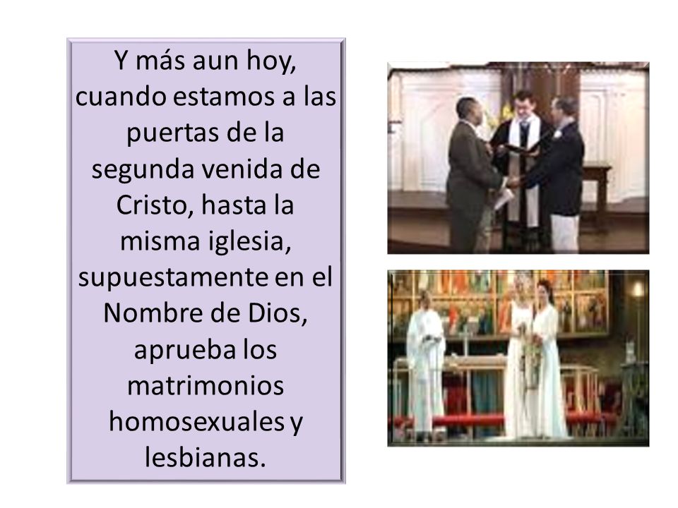 Y más aun hoy, cuando estamos a las puertas de la segunda venida de Cristo, hasta la misma iglesia, supuestamente en el Nombre de Dios, aprueba los matrimonios homosexuales y lesbianas.
