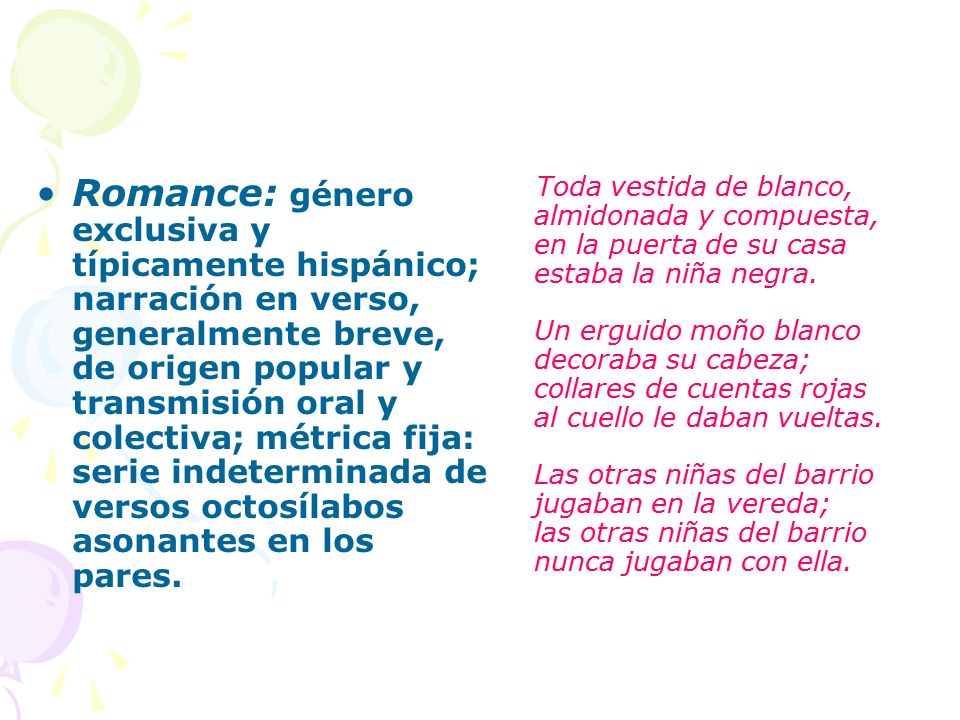 Romance: género exclusiva y típicamente hispánico; narración en verso, generalmente breve, de origen popular y transmisión oral y colectiva; métrica fija: serie indeterminada de versos octosílabos asonantes en los pares.