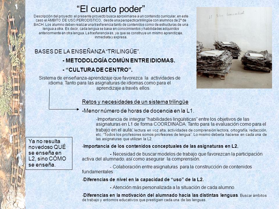 El cuarto poder Descripción del proyecto: el presente proyecto busca aproximarse a un contenido curricular, en este caso el ÁMBITO DE USO PERIODÍSTICO, desde una perspectica trilingüe con alumnos de 2º de BACH. Los alumno deben realizar una trasferencia tanto de contenidos como de estructuras de una lengua a otra. Es decir, cada lengua se basa en conocimientos y habilidades adquiridos anteriormente en otra lengua. La trasferencia es, ya que se construye un mismo aprendizaje, inmediata y expresa.
