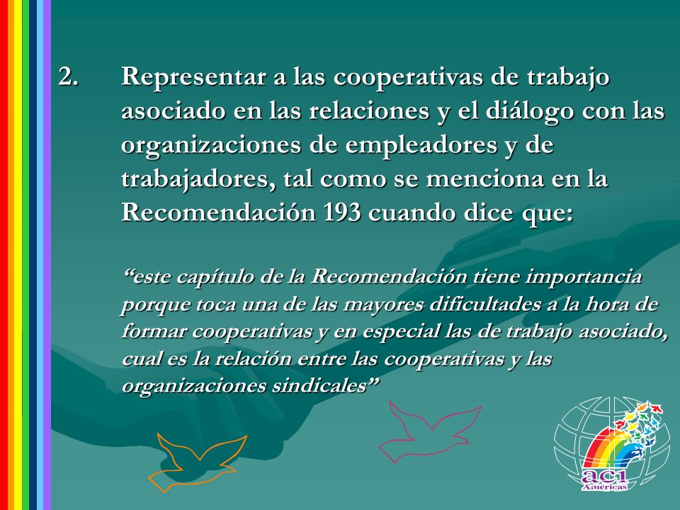 Representar a las cooperativas de trabajo asociado en las relaciones y el diálogo con las organizaciones de empleadores y de trabajadores, tal como se menciona en la Recomendación 193 cuando dice que: este capítulo de la Recomendación tiene importancia porque toca una de las mayores dificultades a la hora de formar cooperativas y en especial las de trabajo asociado, cual es la relación entre las cooperativas y las organizaciones sindicales