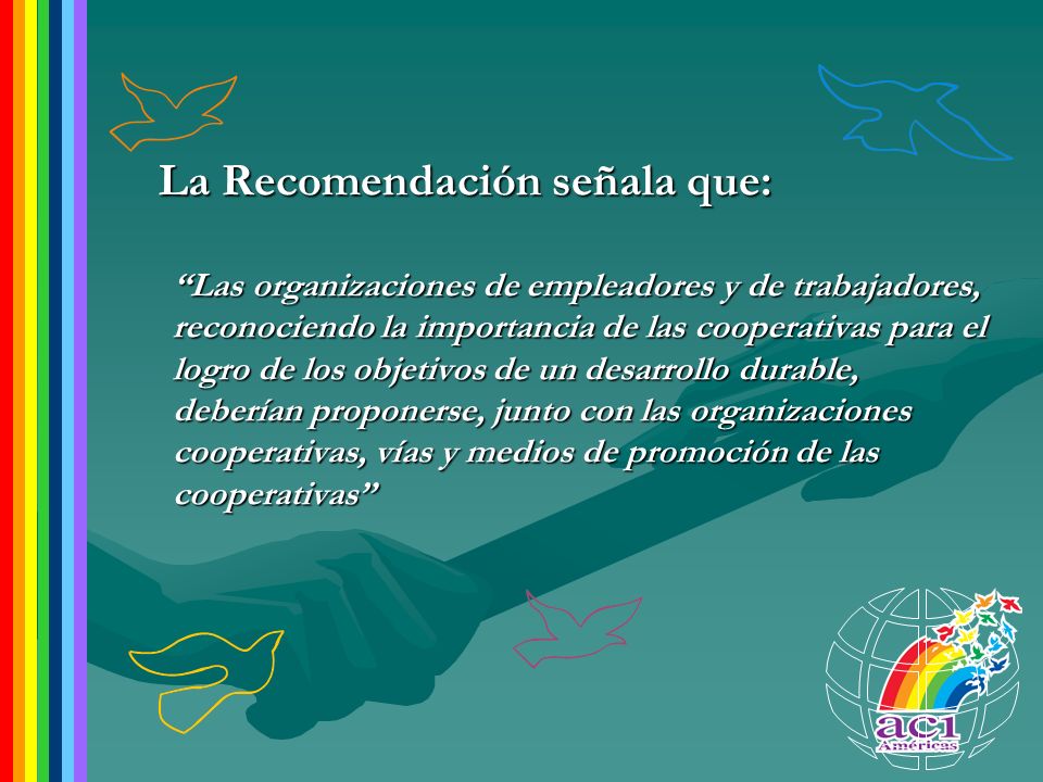 La Recomendación señala que: Las organizaciones de empleadores y de trabajadores, reconociendo la importancia de las cooperativas para el logro de los objetivos de un desarrollo durable, deberían proponerse, junto con las organizaciones cooperativas, vías y medios de promoción de las cooperativas