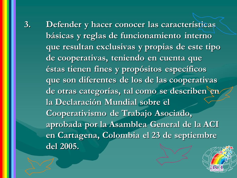 3. Defender y hacer conocer las características básicas y reglas de funcionamiento interno que resultan exclusivas y propias de este tipo de cooperativas, teniendo en cuenta que éstas tienen fines y propósitos específicos que son diferentes de los de las cooperativas de otras categorías, tal como se describen en la Declaración Mundial sobre el Cooperativismo de Trabajo Asociado, aprobada por la Asamblea General de la ACI en Cartagena, Colombia el 23 de septiembre del 2005.