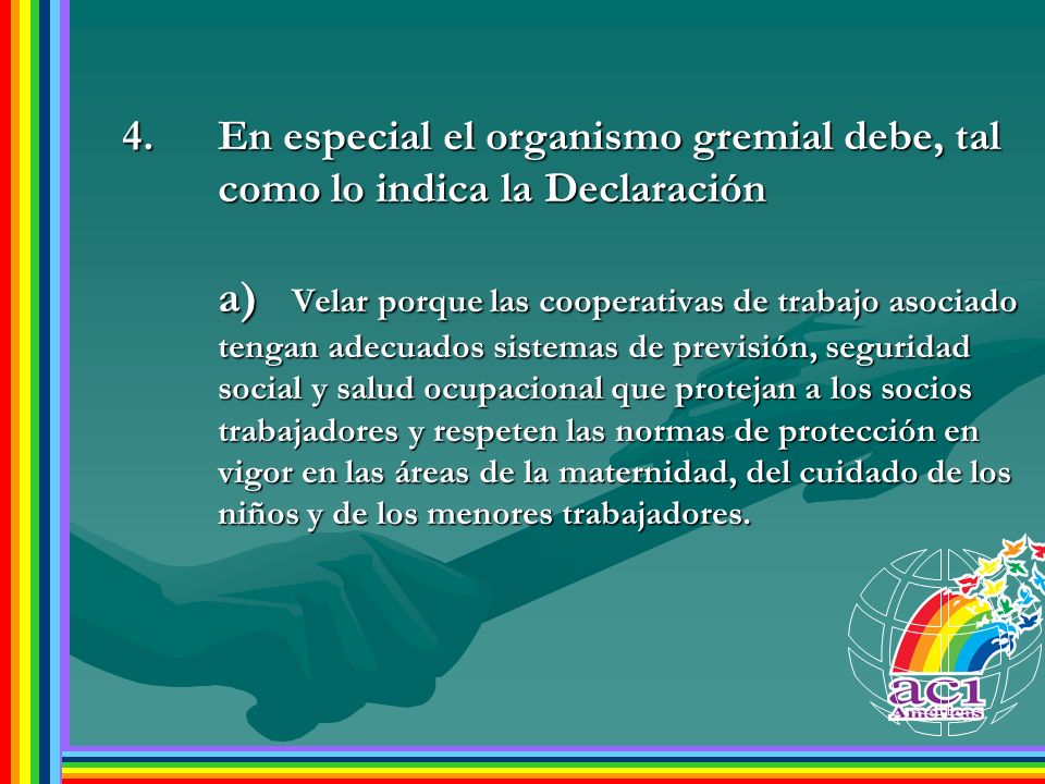 En especial el organismo gremial debe, tal como lo indica la Declaración a) Velar porque las cooperativas de trabajo asociado tengan adecuados sistemas de previsión, seguridad social y salud ocupacional que protejan a los socios trabajadores y respeten las normas de protección en vigor en las áreas de la maternidad, del cuidado de los niños y de los menores trabajadores.