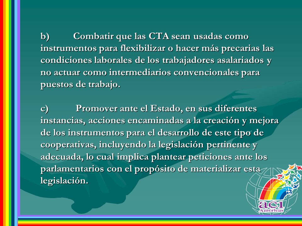 b) Combatir que las CTA sean usadas como instrumentos para flexibilizar o hacer más precarias las condiciones laborales de los trabajadores asalariados y no actuar como intermediarios convencionales para puestos de trabajo.