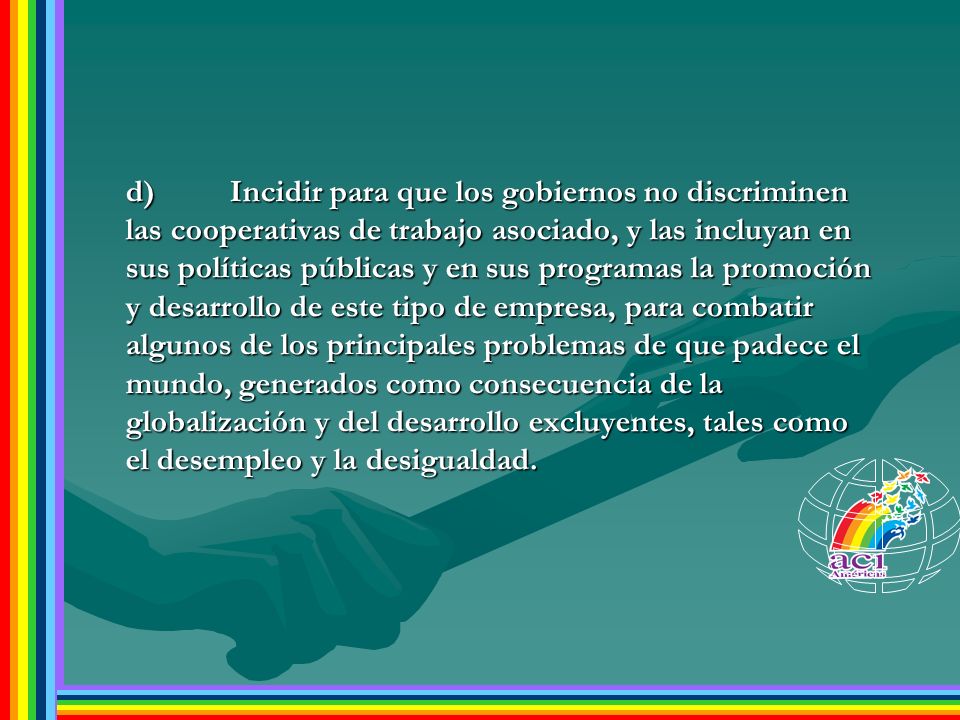 d) Incidir para que los gobiernos no discriminen las cooperativas de trabajo asociado, y las incluyan en sus políticas públicas y en sus programas la promoción y desarrollo de este tipo de empresa, para combatir algunos de los principales problemas de que padece el mundo, generados como consecuencia de la globalización y del desarrollo excluyentes, tales como el desempleo y la desigualdad.
