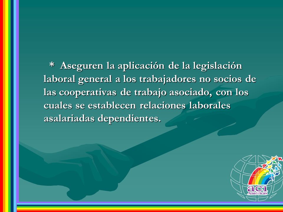 * Aseguren la aplicación de la legislación laboral general a los trabajadores no socios de las cooperativas de trabajo asociado, con los cuales se establecen relaciones laborales asalariadas dependientes.