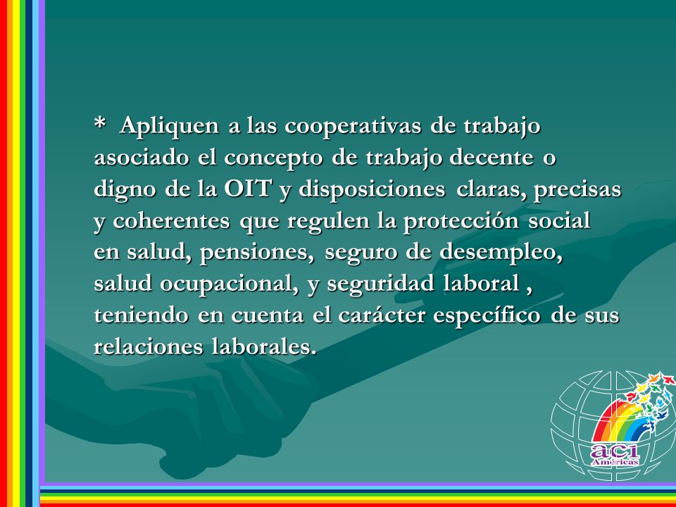 * Apliquen a las cooperativas de trabajo asociado el concepto de trabajo decente o digno de la OIT y disposiciones claras, precisas y coherentes que regulen la protección social en salud, pensiones, seguro de desempleo, salud ocupacional, y seguridad laboral , teniendo en cuenta el carácter específico de sus relaciones laborales.