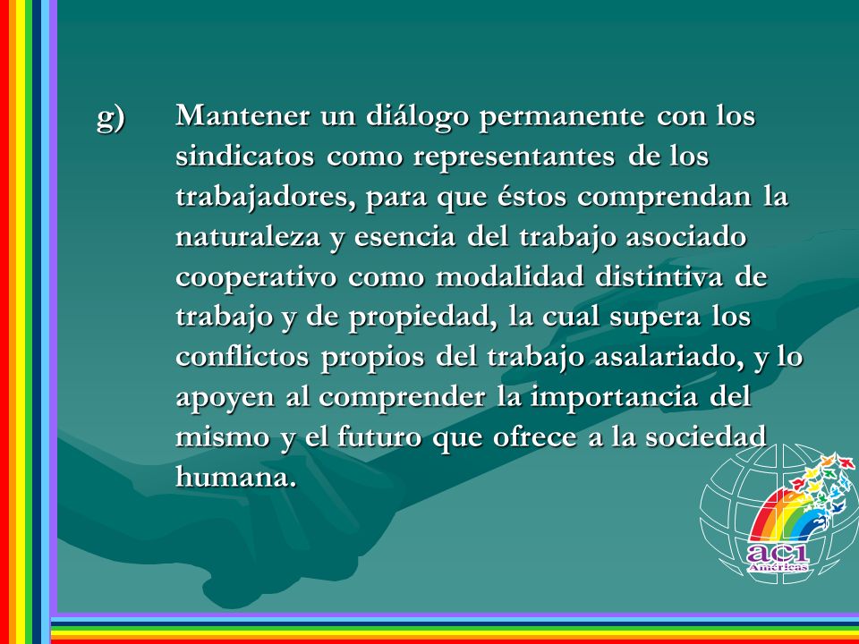 g) Mantener un diálogo permanente con los sindicatos como representantes de los trabajadores, para que éstos comprendan la naturaleza y esencia del trabajo asociado cooperativo como modalidad distintiva de trabajo y de propiedad, la cual supera los conflictos propios del trabajo asalariado, y lo apoyen al comprender la importancia del mismo y el futuro que ofrece a la sociedad humana.
