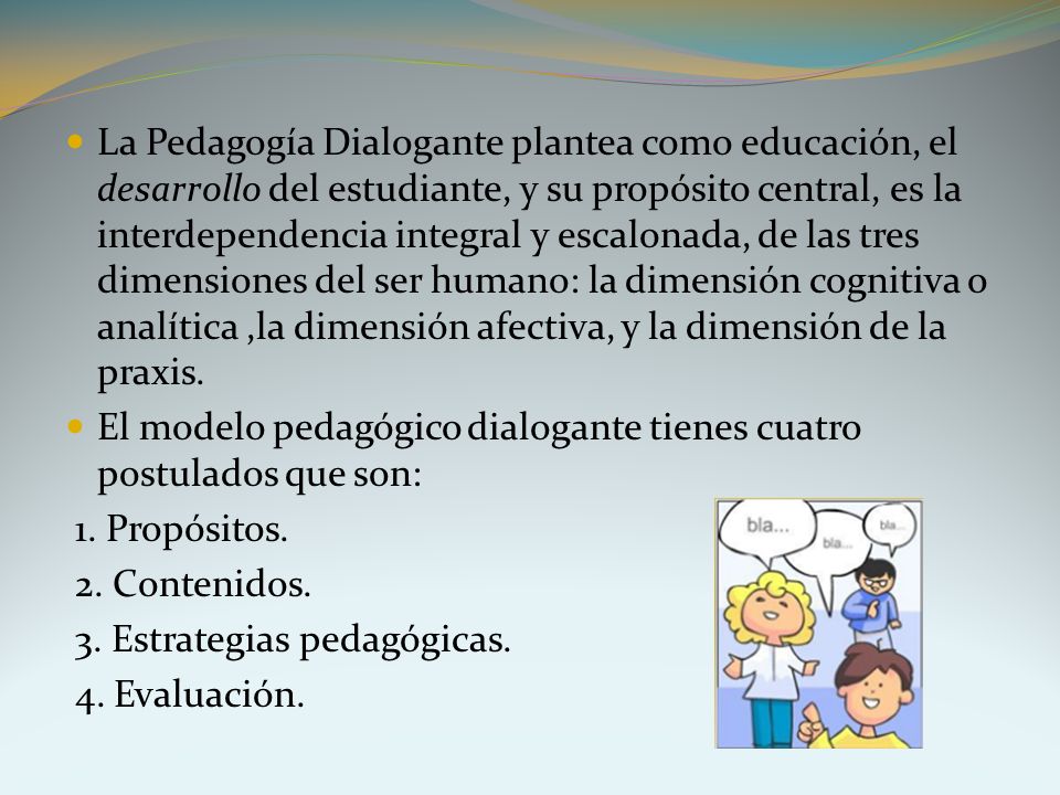 La Pedagogía Dialogante plantea como educación, el desarrollo del estudiante, y su propósito central, es la interdependencia integral y escalonada, de las tres dimensiones del ser humano: la dimensión cognitiva o analítica ,la dimensión afectiva, y la dimensión de la praxis.