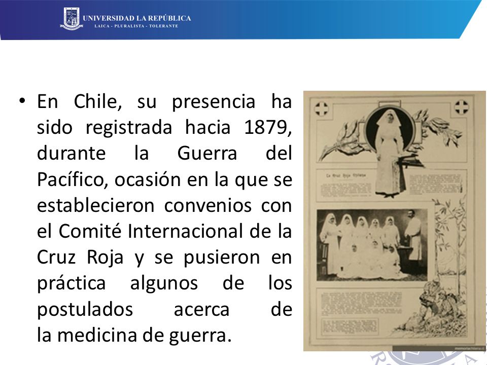 En Chile, su presencia ha sido registrada hacia 1879, durante la Guerra del Pacífico, ocasión en la que se establecieron convenios con el Comité Internacional de la Cruz Roja y se pusieron en práctica algunos de los postulados acerca de la medicina de guerra.