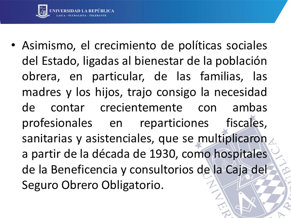 Asimismo, el crecimiento de políticas sociales del Estado, ligadas al bienestar de la población obrera, en particular, de las familias, las madres y los hijos, trajo consigo la necesidad de contar crecientemente con ambas profesionales en reparticiones fiscales, sanitarias y asistenciales, que se multiplicaron a partir de la década de 1930, como hospitales de la Beneficencia y consultorios de la Caja del Seguro Obrero Obligatorio.