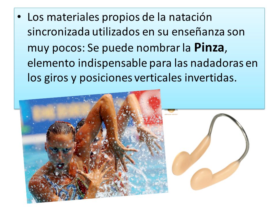 Los materiales propios de la natación sincronizada utilizados en su enseñanza son muy pocos: Se puede nombrar la Pinza, elemento indispensable para las nadadoras en los giros y posiciones verticales invertidas.