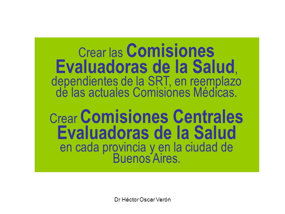 Crear las Comisiones Evaluadoras de la Salud, dependientes de la SRT, en reemplazo de las actuales Comisiones Médicas. Crear Comisiones Centrales Evaluadoras de la Salud en cada provincia y en la ciudad de Buenos Aires.