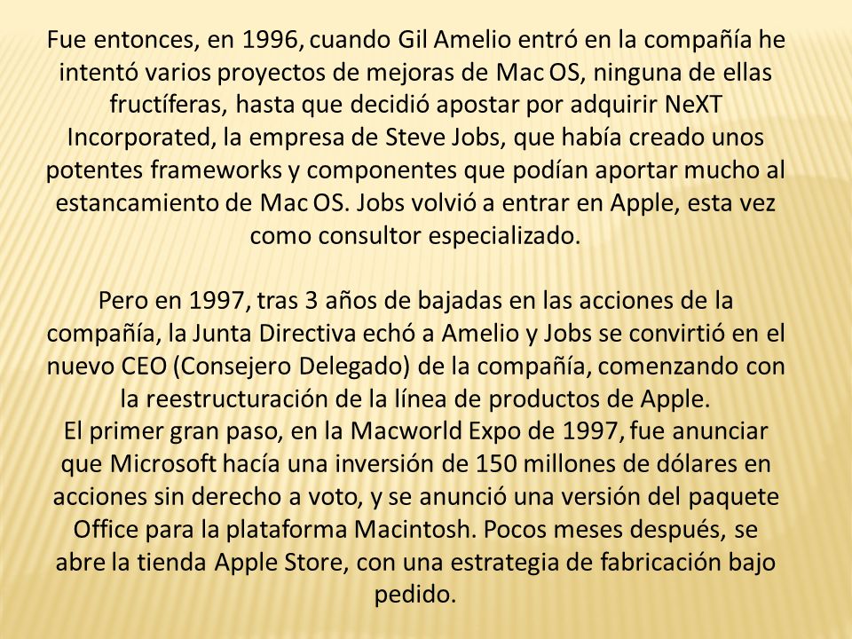 Fue entonces, en 1996, cuando Gil Amelio entró en la compañía he intentó varios proyectos de mejoras de Mac OS, ninguna de ellas fructíferas, hasta que decidió apostar por adquirir NeXT Incorporated, la empresa de Steve Jobs, que había creado unos potentes frameworks y componentes que podían aportar mucho al estancamiento de Mac OS. Jobs volvió a entrar en Apple, esta vez como consultor especializado.