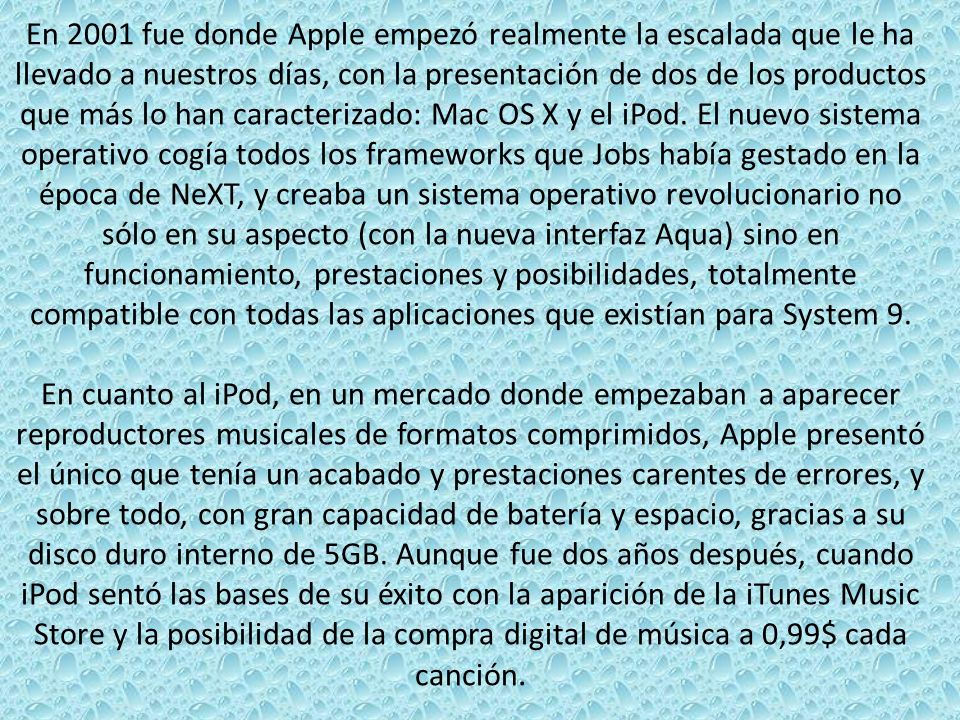 En 2001 fue donde Apple empezó realmente la escalada que le ha llevado a nuestros días, con la presentación de dos de los productos que más lo han caracterizado: Mac OS X y el iPod. El nuevo sistema operativo cogía todos los frameworks que Jobs había gestado en la época de NeXT, y creaba un sistema operativo revolucionario no sólo en su aspecto (con la nueva interfaz Aqua) sino en funcionamiento, prestaciones y posibilidades, totalmente compatible con todas las aplicaciones que existían para System 9.