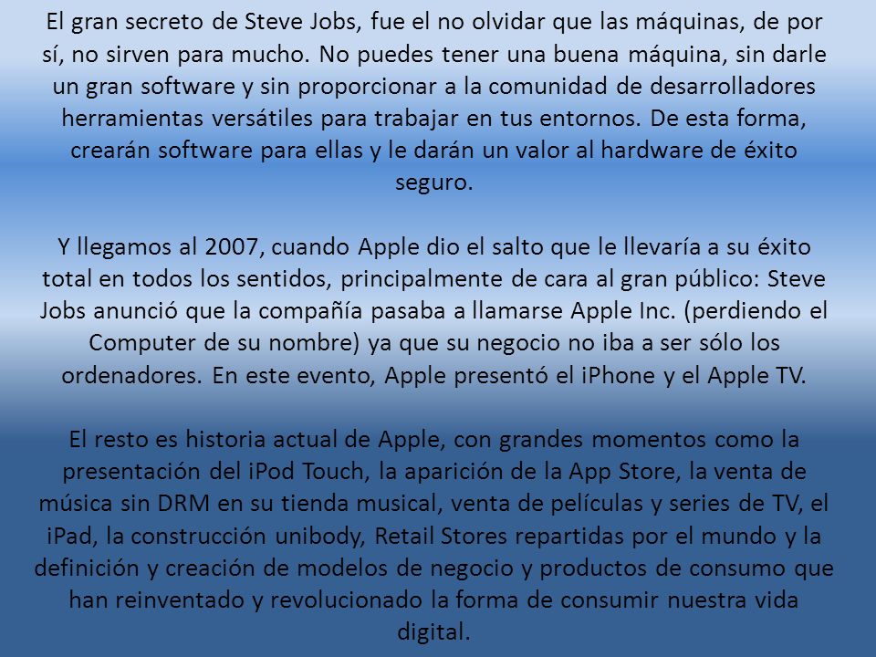 El gran secreto de Steve Jobs, fue el no olvidar que las máquinas, de por sí, no sirven para mucho. No puedes tener una buena máquina, sin darle un gran software y sin proporcionar a la comunidad de desarrolladores herramientas versátiles para trabajar en tus entornos. De esta forma, crearán software para ellas y le darán un valor al hardware de éxito seguro.