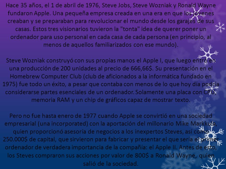 Hace 35 años, el 1 de abril de 1976, Steve Jobs, Steve Wozniak y Ronald Wayne fundaron Apple. Una pequeña empresa creada en una era en que los jóvenes creaban y se preparaban para revolucionar el mundo desde los garajes de sus casas. Estos tres visionarios tuvieron la tonta idea de querer poner un ordenador para uso personal en cada casa de cada persona (en principio, al menos de aquellos familiarizados con ese mundo).