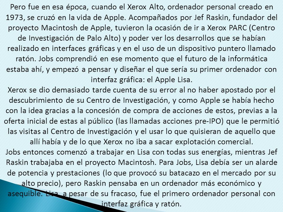 Pero fue en esa época, cuando el Xerox Alto, ordenador personal creado en 1973, se cruzó en la vida de Apple. Acompañados por Jef Raskin, fundador del proyecto Macintosh de Apple, tuvieron la ocasión de ir a Xerox PARC (Centro de Investigación de Palo Alto) y poder ver los desarrollos que se habían realizado en interfaces gráficas y en el uso de un dispositivo puntero llamado ratón. Jobs comprendió en ese momento que el futuro de la informática estaba ahí, y empezó a pensar y diseñar el que sería su primer ordenador con interfaz gráfica: el Apple Lisa.