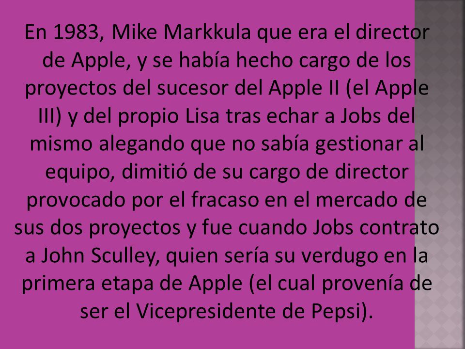En 1983, Mike Markkula que era el director de Apple, y se había hecho cargo de los proyectos del sucesor del Apple II (el Apple III) y del propio Lisa tras echar a Jobs del mismo alegando que no sabía gestionar al equipo, dimitió de su cargo de director provocado por el fracaso en el mercado de sus dos proyectos y fue cuando Jobs contrato a John Sculley, quien sería su verdugo en la primera etapa de Apple (el cual provenía de ser el Vicepresidente de Pepsi).