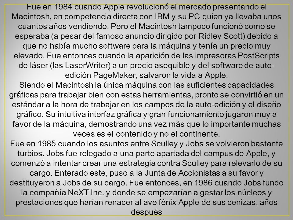 Fue en 1984 cuando Apple revolucionó el mercado presentando el Macintosh, en competencia directa con IBM y su PC quien ya llevaba unos cuantos años vendiendo. Pero el Macintosh tampoco funcionó como se esperaba (a pesar del famoso anuncio dirigido por Ridley Scott) debido a que no había mucho software para la máquina y tenía un precio muy elevado. Fue entonces cuando la aparición de las impresoras PostScripts de láser (las LaserWriter) a un precio asequible y del software de auto-edición PageMaker, salvaron la vida a Apple.