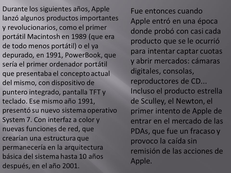 Durante los siguientes años, Apple lanzó algunos productos importantes y revolucionarios, como el primer portátil Macintosh en 1989 (que era de todo menos portátil) o el ya depurado, en 1991, PowerBook, que sería el primer ordenador portátil que presentaba el concepto actual del mismo, con dispositivo de puntero integrado, pantalla TFT y teclado. Ese mismo año 1991, presentó su nuevo sistema operativo System 7. Con interfaz a color y nuevas funciones de red, que crearían una estructura que permanecería en la arquitectura básica del sistema hasta 10 años después, en el año 2001.