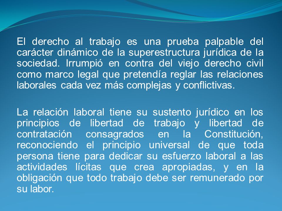 El derecho al trabajo es una prueba palpable del carácter dinámico de la superestructura jurídica de la sociedad. Irrumpió en contra del viejo derecho civil como marco legal que pretendía reglar las relaciones laborales cada vez más complejas y conflictivas.