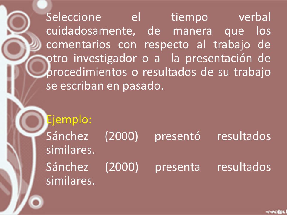Seleccione el tiempo verbal cuidadosamente, de manera que los comentarios con respecto al trabajo de otro investigador o a la presentación de procedimientos o resultados de su trabajo se escriban en pasado.