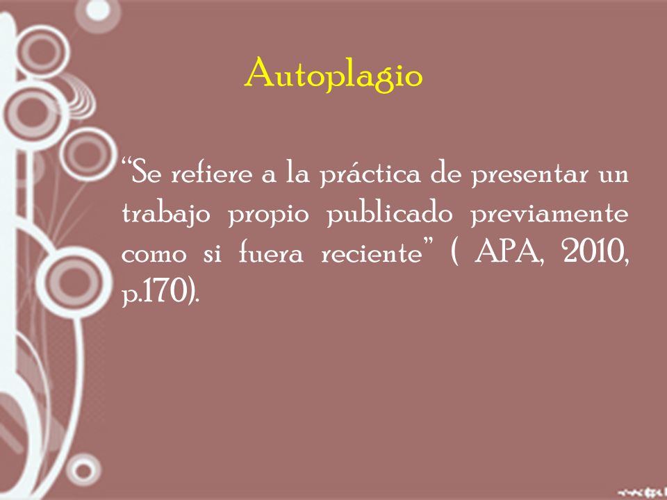 Autoplagio Se refiere a la práctica de presentar un trabajo propio publicado previamente como si fuera reciente ( APA, 2010, p.170).