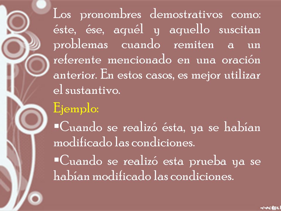 Los pronombres demostrativos como: éste, ése, aquél y aquello suscitan problemas cuando remiten a un referente mencionado en una oración anterior. En estos casos, es mejor utilizar el sustantivo.