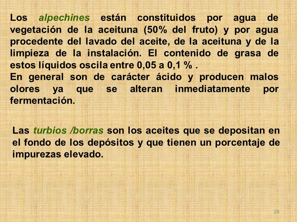 Los alpechines están constituidos por agua de vegetación de la aceituna (50% del fruto) y por agua procedente del lavado del aceite, de la aceituna y de la limpieza de la instalación. El contenido de grasa de estos líquidos oscila entre 0,05 a 0,1 % .
