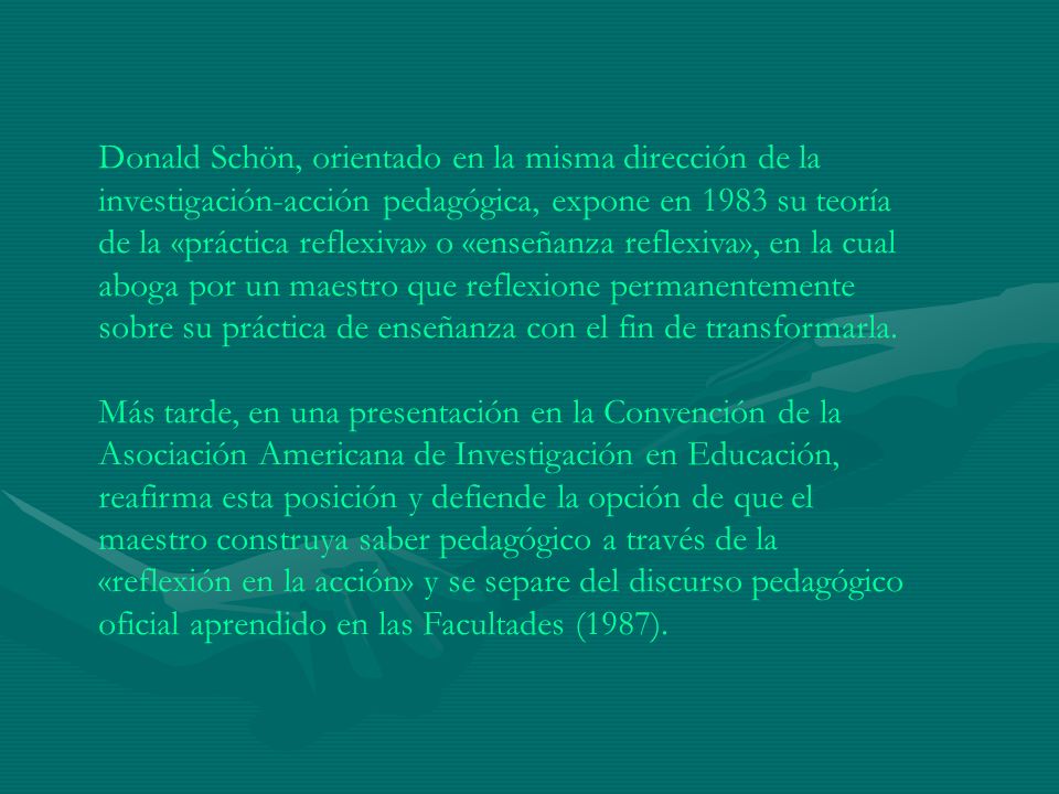 Donald Schön, orientado en la misma dirección de la investigación-acción pedagógica, expone en 1983 su teoría de la «práctica reflexiva» o «enseñanza reflexiva», en la cual aboga por un maestro que reflexione permanentemente sobre su práctica de enseñanza con el fin de transformarla.
