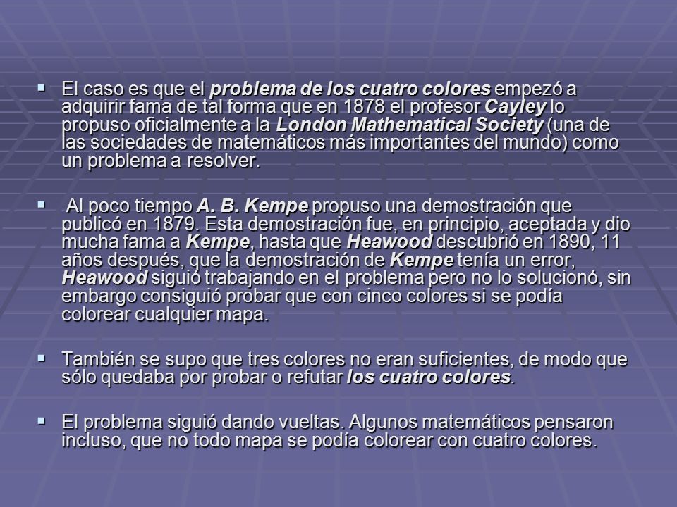 El caso es que el problema de los cuatro colores empezó a adquirir fama de tal forma que en 1878 el profesor Cayley lo propuso oficialmente a la London Mathematical Society (una de las sociedades de matemáticos más importantes del mundo) como un problema a resolver.