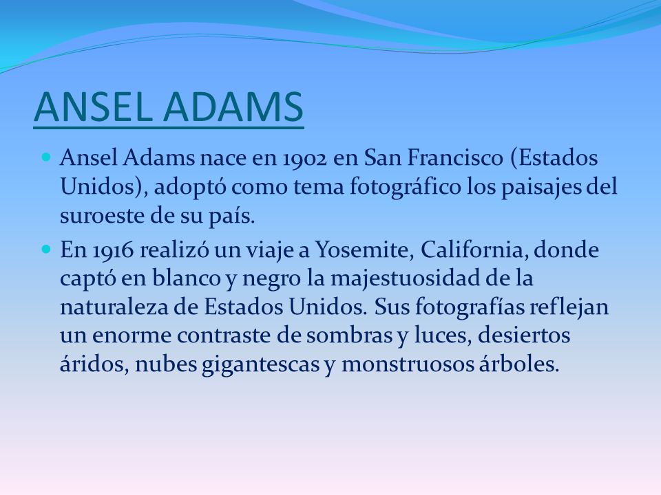 ANSEL ADAMS Ansel Adams nace en 1902 en San Francisco (Estados Unidos), adoptó como tema fotográfico los paisajes del suroeste de su país.