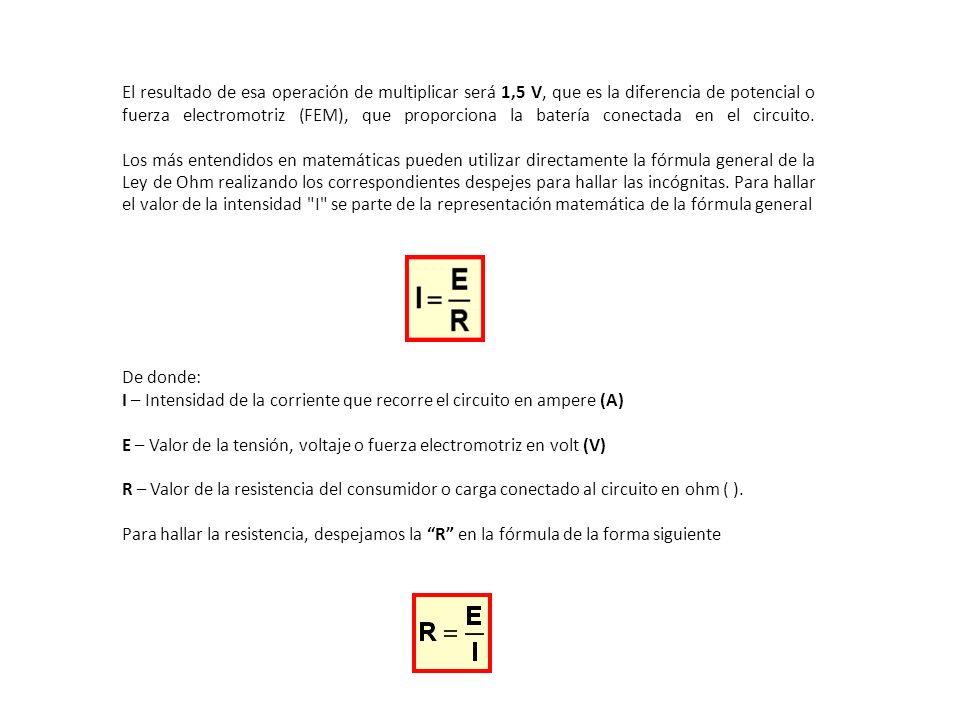 El resultado de esa operación de multiplicar será 1,5 V, que es la diferencia de potencial o fuerza electromotriz (FEM), que proporciona la batería conectada en el circuito. Los más entendidos en matemáticas pueden utilizar directamente la fórmula general de la Ley de Ohm realizando los correspondientes despejes para hallar las incógnitas. Para hallar el valor de la intensidad I se parte de la representación matemática de la fórmula general