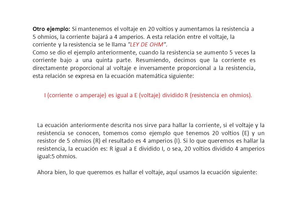 Otro ejemplo: Si mantenemos el voltaje en 20 voltios y aumentamos la resistencia a 5 ohmios, la corriente bajará a 4 amperios. A esta relación entre el voltaje, la corriente y la resistencia se le llama LEY DE OHM .