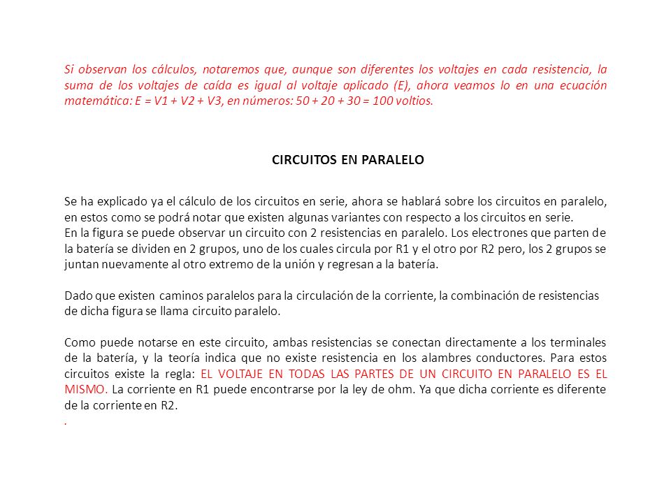 Si observan los cálculos, notaremos que, aunque son diferentes los voltajes en cada resistencia, la suma de los voltajes de caída es igual al voltaje aplicado (E), ahora veamos lo en una ecuación matemática: E = V1 + V2 + V3, en números: = 100 voltios.