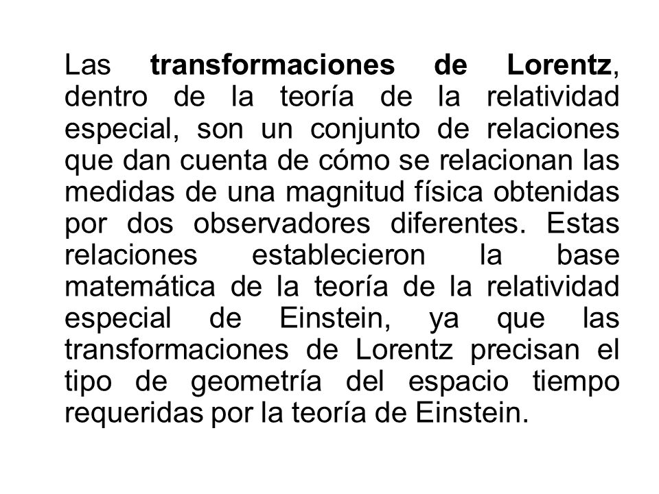 Las transformaciones de Lorentz, dentro de la teoría de la relatividad especial, son un conjunto de relaciones que dan cuenta de cómo se relacionan las medidas de una magnitud física obtenidas por dos observadores diferentes.