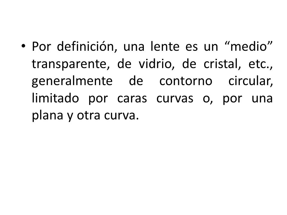Por definición, una lente es un medio transparente, de vidrio, de cristal, etc., generalmente de contorno circular, limitado por caras curvas o, por una plana y otra curva.