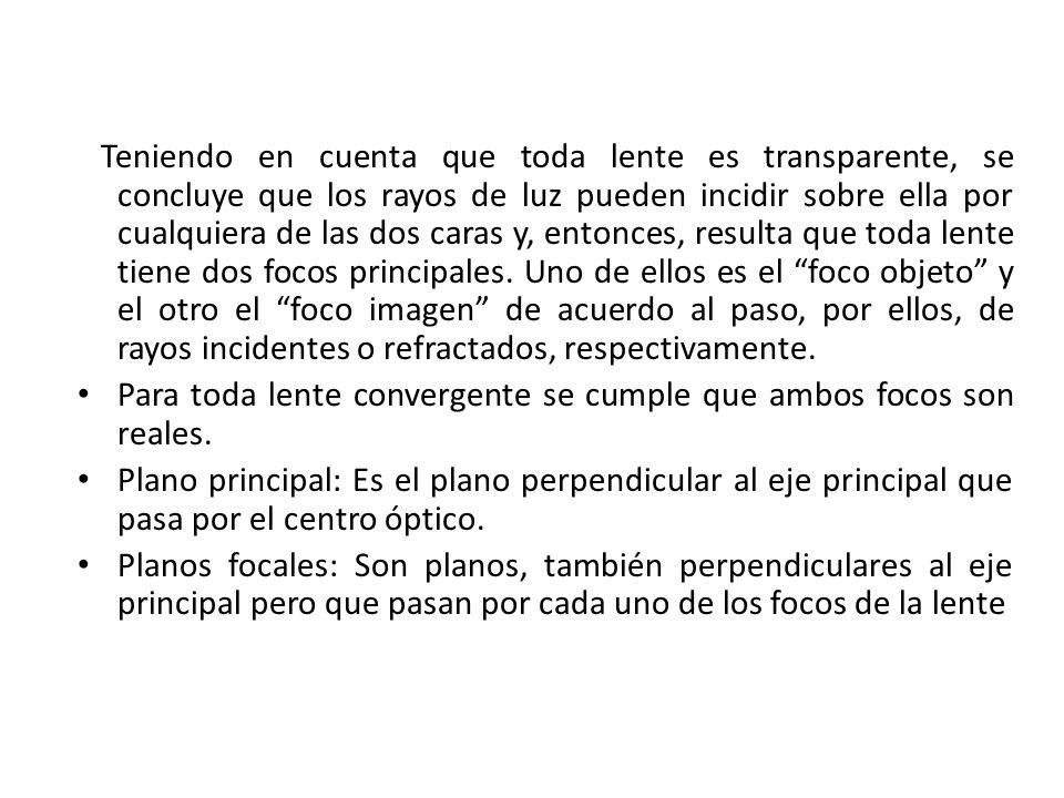 Teniendo en cuenta que toda lente es transparente, se concluye que los rayos de luz pueden incidir sobre ella por cualquiera de las dos caras y, entonces, resulta que toda lente tiene dos focos principales. Uno de ellos es el foco objeto y el otro el foco imagen de acuerdo al paso, por ellos, de rayos incidentes o refractados, respectivamente.