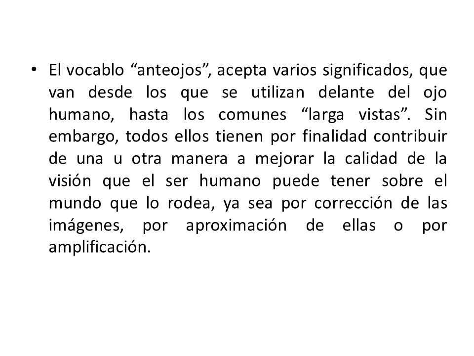 El vocablo anteojos , acepta varios significados, que van desde los que se utilizan delante del ojo humano, hasta los comunes larga vistas .