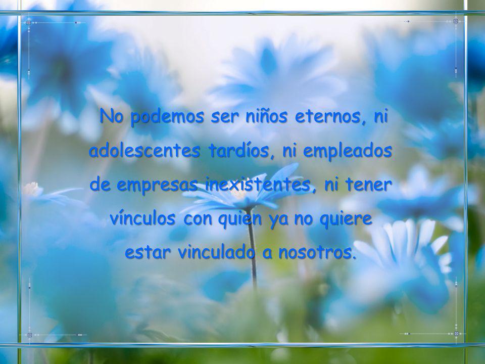 No podemos ser niños eternos, ni adolescentes tardíos, ni empleados de empresas inexistentes, ni tener vínculos con quien ya no quiere estar vinculado a nosotros.
