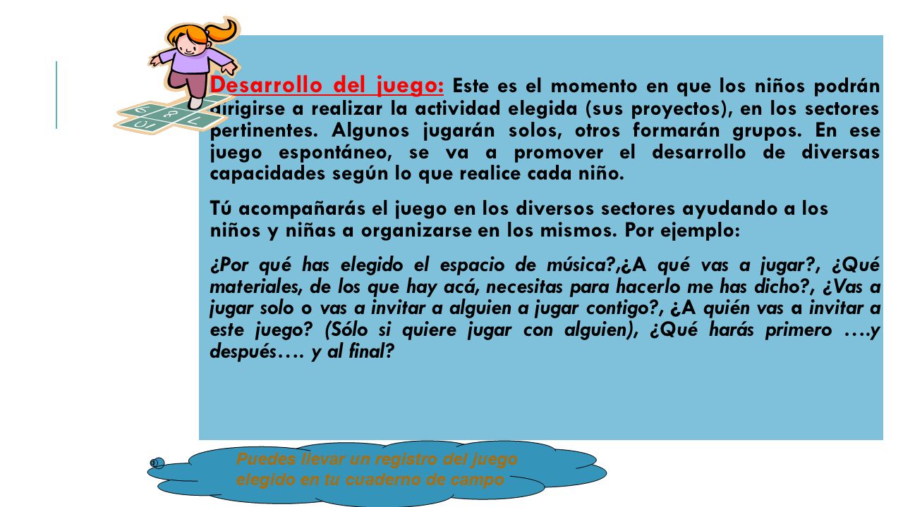 Desarrollo del juego: Este es el momento en que los niños podrán dirigirse a realizar la actividad elegida (sus proyectos), en los sectores pertinentes. Algunos jugarán solos, otros formarán grupos. En ese juego espontáneo, se va a promover el desarrollo de diversas capacidades según lo que realice cada niño.