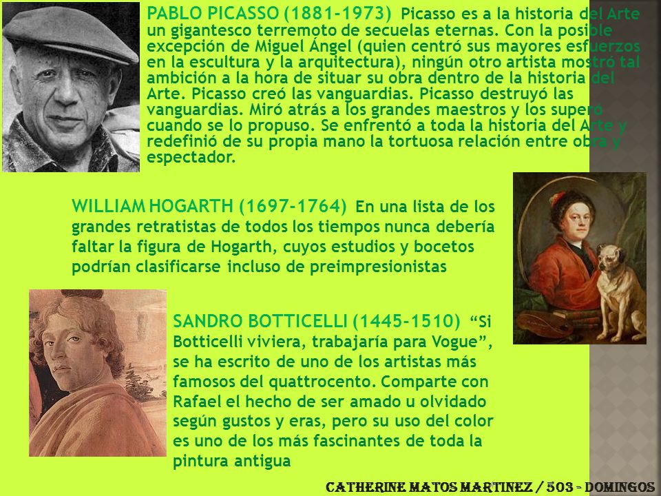 PABLO PICASSO ( ) Picasso es a la historia del Arte un gigantesco terremoto de secuelas eternas. Con la posible excepción de Miguel Ángel (quien centró sus mayores esfuerzos en la escultura y la arquitectura), ningún otro artista mostró tal ambición a la hora de situar su obra dentro de la historia del Arte. Picasso creó las vanguardias. Picasso destruyó las vanguardias. Miró atrás a los grandes maestros y los superó cuando se lo propuso. Se enfrentó a toda la historia del Arte y redefinió de su propia mano la tortuosa relación entre obra y espectador.