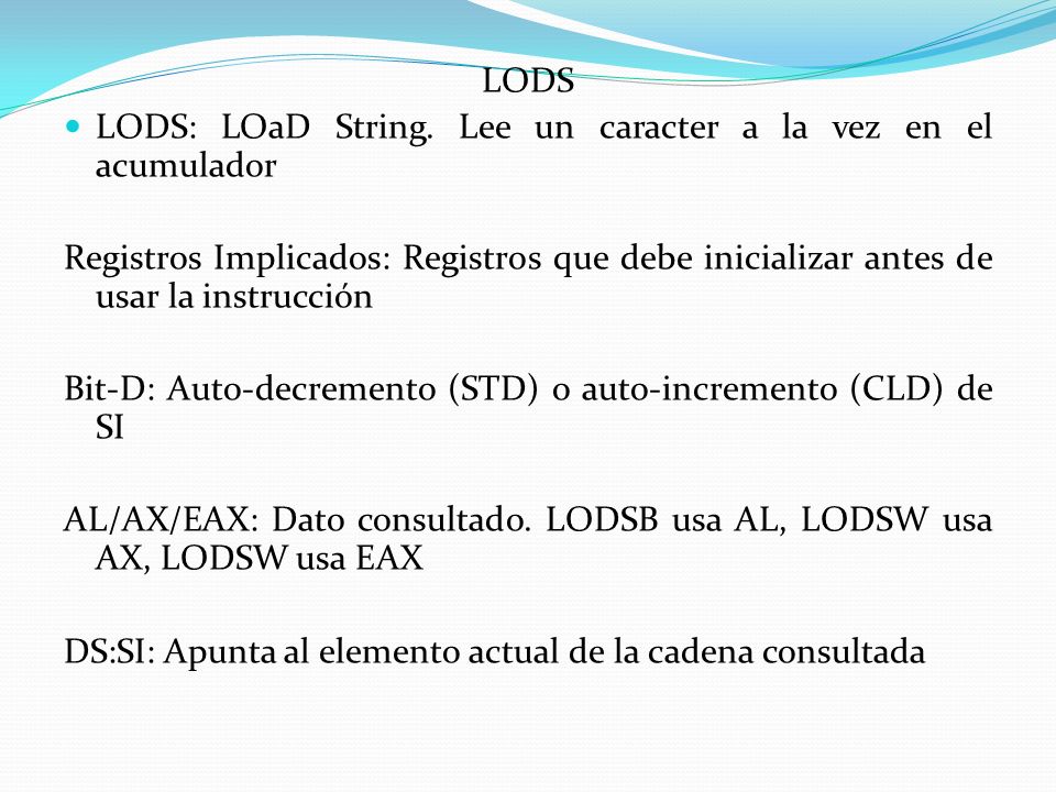 LODS LODS: LOaD String. Lee un caracter a la vez en el acumulador. Registros Implicados: Registros que debe inicializar antes de usar la instrucción.