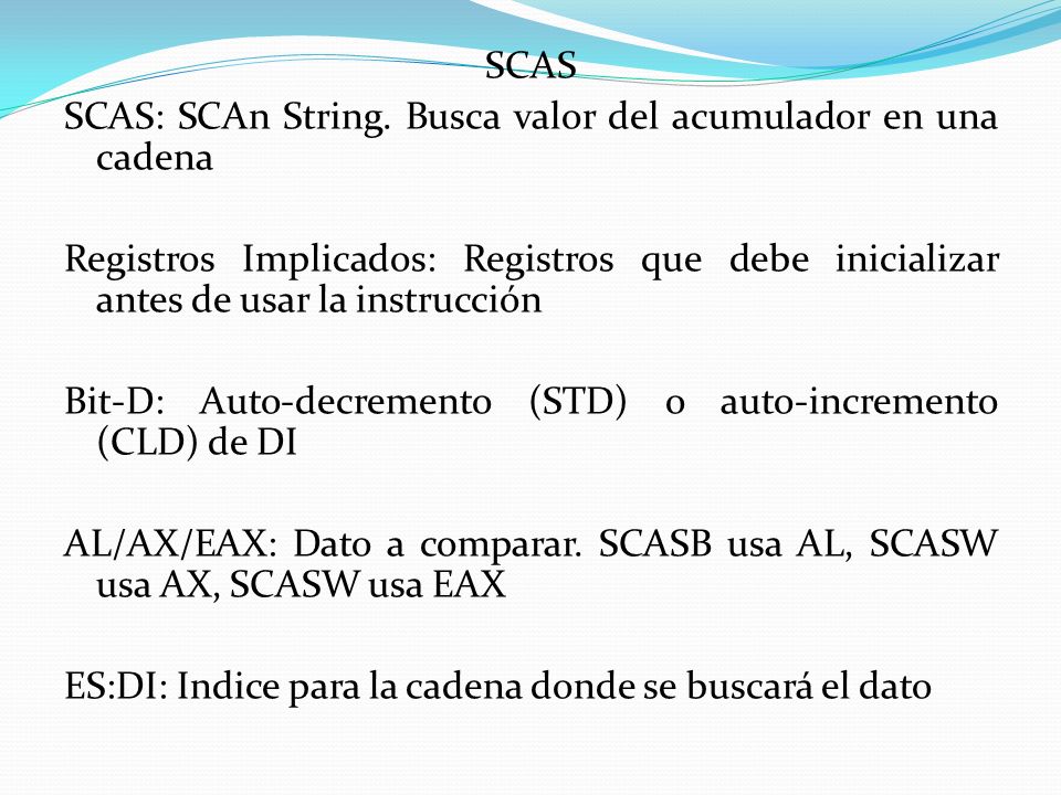 SCAS SCAS: SCAn String. Busca valor del acumulador en una cadena. Registros Implicados: Registros que debe inicializar antes de usar la instrucción.